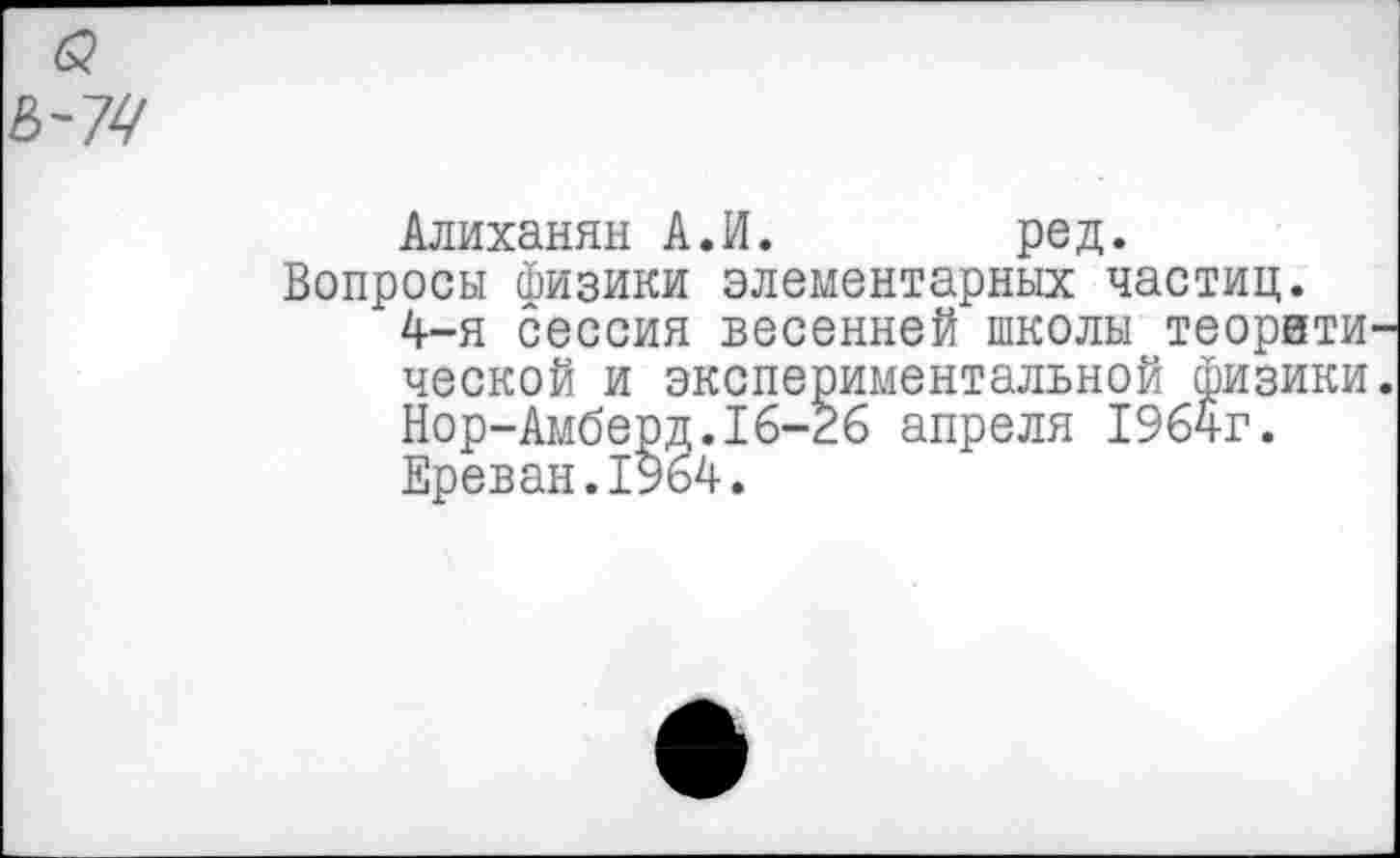 ﻿Алиханян АЛ.	ред.
Вопросы Физики элементарных частиц.
4-я сессия весенней школы теорвти ческой и экспериментальной физики Нор-Амберд.16-26 апреля 1964г.
Ереван.1964.